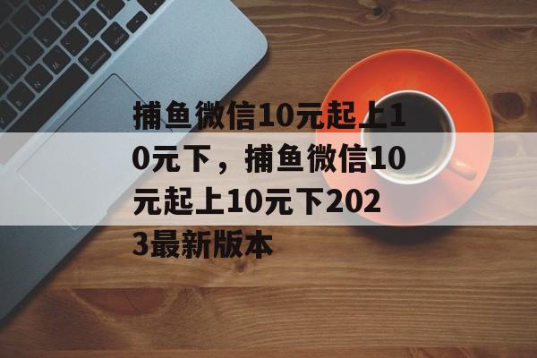 捕鱼微信10元起上10元下，捕鱼微信10元起上10元下2023最新版本